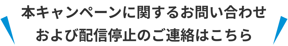 本キャンペーンに関するお問い合わせおよび配信停止のご連絡はこちら