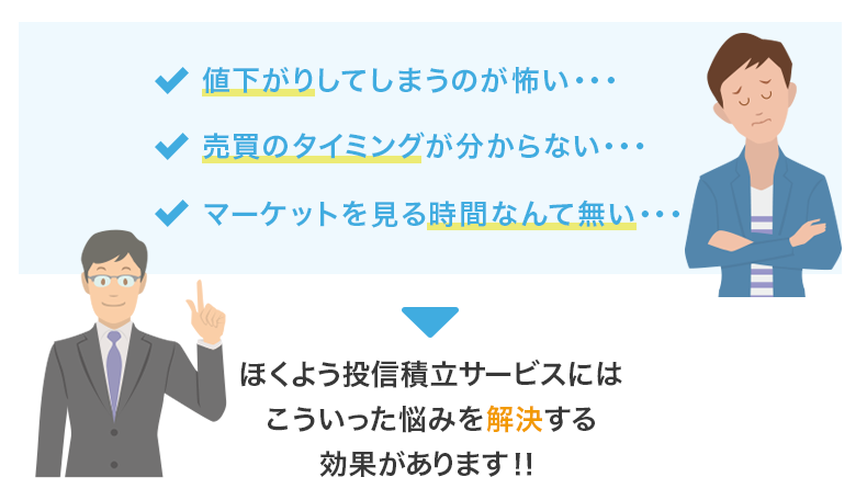 値下がりしてしまうのが怖い…。売買のタイミングが分からない…。マーケットを見る時間なんて無い…。ほくよう投信積立サービスにはこういった悩みを解決する効果があります！！