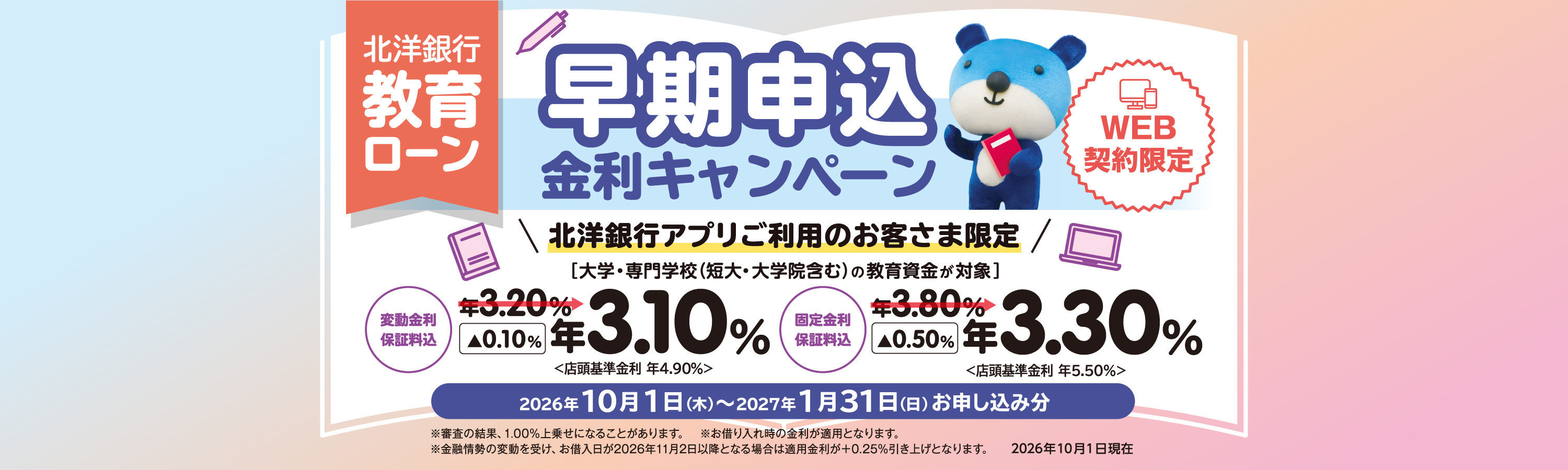 北洋銀行 教育ローン 早期申込金利キャンペーン ［WEB契約限定］ 北洋銀行アプリご利用のお客さま限定 大学・専門学校（短大・大学院含む）の教育資金が対象 変動金利（保証料込）年3.10% 固定金利（保証料込）年3.30% 2026年10月1日(木)～2027年1月31日(日)お申し込み分