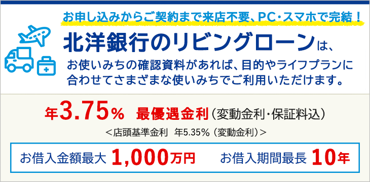 お申し込みからご契約まで来店不要、PC・スマホで完結!北洋銀行のリビングローンは、お使いみちの確認資料があれば、目的やライフプランに合わせてさまざまな使いみちでご利用いただけます。年3.60% 最優遇金利(変動金利・保証料込)店頭基準金利 年5.20%(変動金利) お借入金額最大1,000万円 お借入期間最長10年