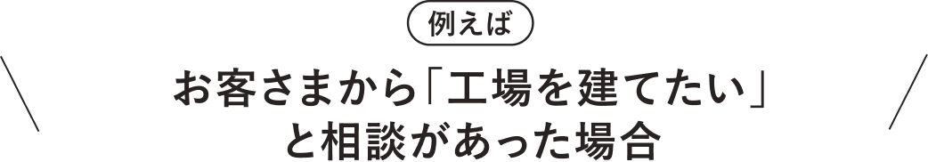 例えば　お客さまから「工場を建てたい」と相談があった場合