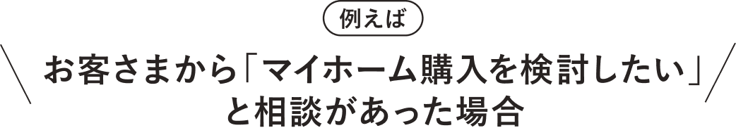 例えば　お客さまから「マイホーム購入を検討したい」と相談があった場合