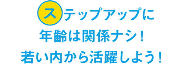 ステップアップに年齢は関係ナシ！若い内から活躍しよう！