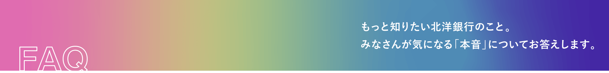 FAQ もっと知りたい北洋銀行のこと。みなさんが気になる「本音」についてお答えします。