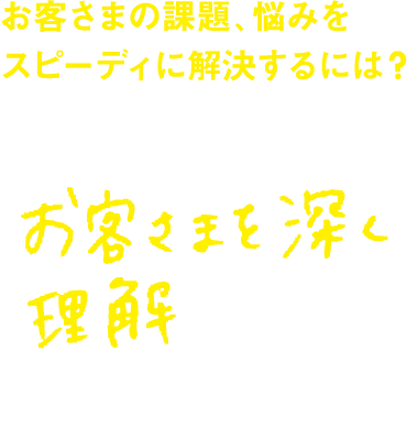 お客さまの課題、悩みをスピーディに解決するには？