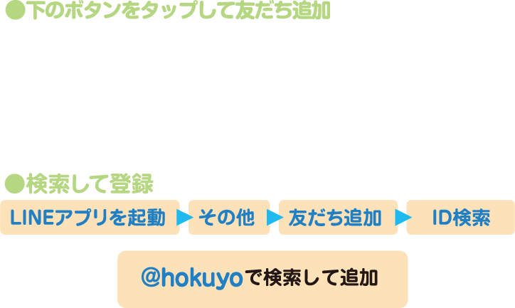 「友だち追加ボタン」をタップして友だち追加または検索して登録「LINEアプリを起動」から「その他」から「友だち追加」から「ID検索」から「@hokuyo」で検索して追加