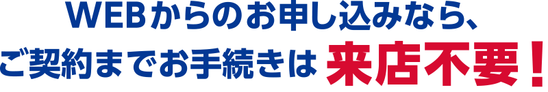 WEBからのお申し込みなら、ご契約までお手続きは来店不要！