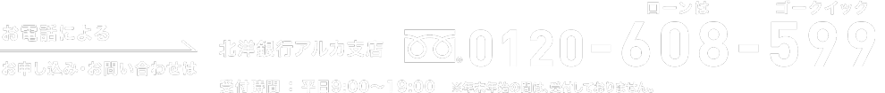 お電話によるお申し込み・お問い合わせは 北洋銀行アルカ支店0120-608-599（ローンはゴークイック）受付時間：平日9:00～19:00　※ただし年末年始の間は、受付しておりません。